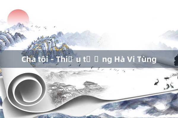 Cha tôi - Thiếu tướng Hà Vi Tùng