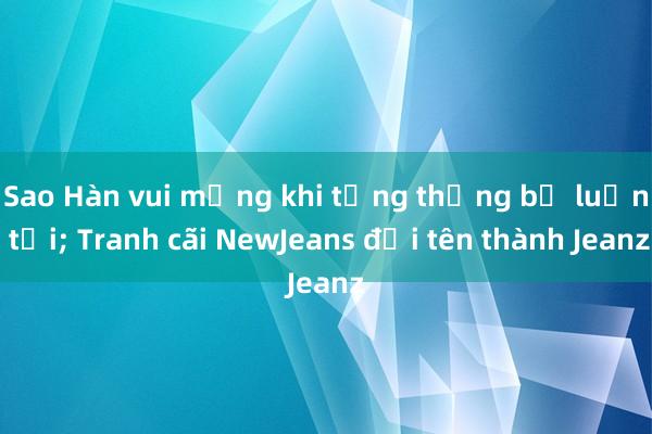 Sao Hàn vui mừng khi tổng thống bị luận tội; Tranh cãi NewJeans đổi tên thành Jeanz