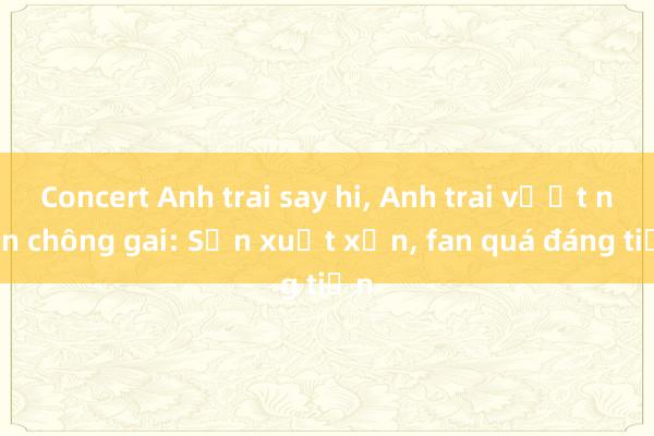 Concert Anh trai say hi， Anh trai vượt ngàn chông gai: Sản xuất xịn， fan quá đáng tiền