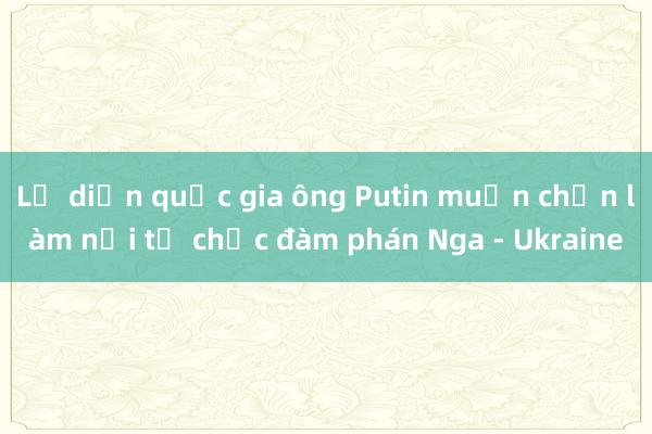 Lộ diện quốc gia ông Putin muốn chọn làm nơi tổ chức đàm phán Nga - Ukraine