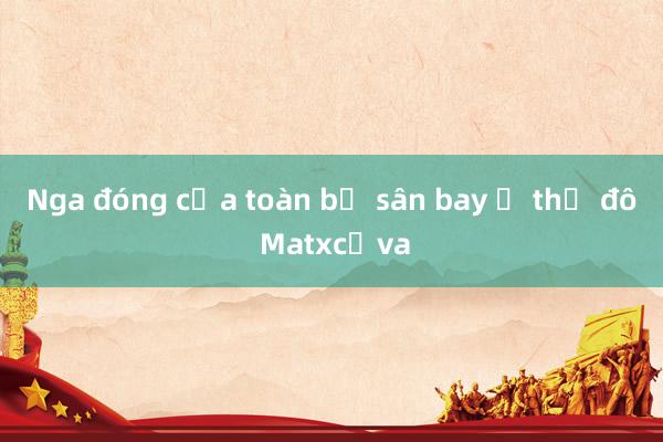 Nga đóng cửa toàn bộ sân bay ở thủ đô Matxcơva