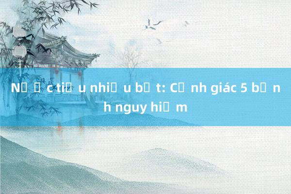 Nước tiểu nhiều bọt: Cảnh giác 5 bệnh nguy hiểm