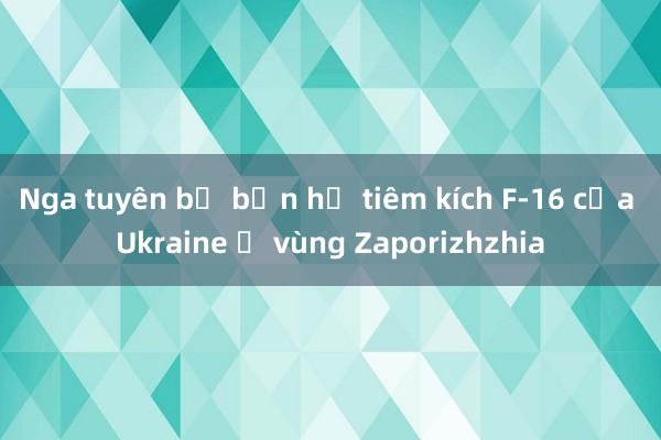 Nga tuyên bố bắn hạ tiêm kích F-16 của Ukraine ở vùng Zaporizhzhia