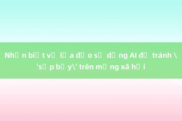 Nhận biết về lừa đảo sử dụng AI để tránh 'sập bẫy' trên mạng xã hội