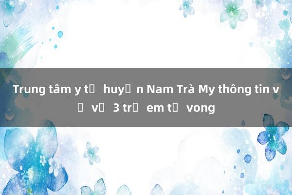 Trung tâm y tế huyện Nam Trà My thông tin về vụ 3 trẻ em tử vong